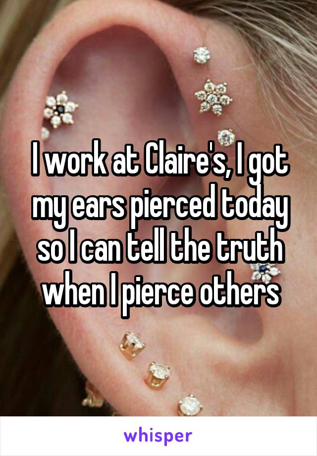 I work at Claire's, I got my ears pierced today so I can tell the truth when I pierce others