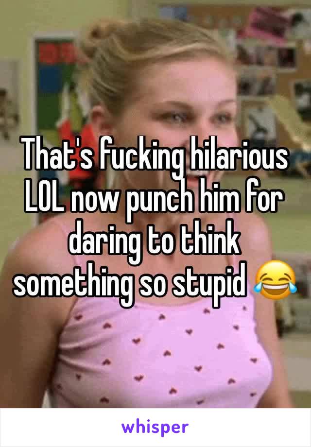 That's fucking hilarious LOL now punch him for daring to think something so stupid 😂
