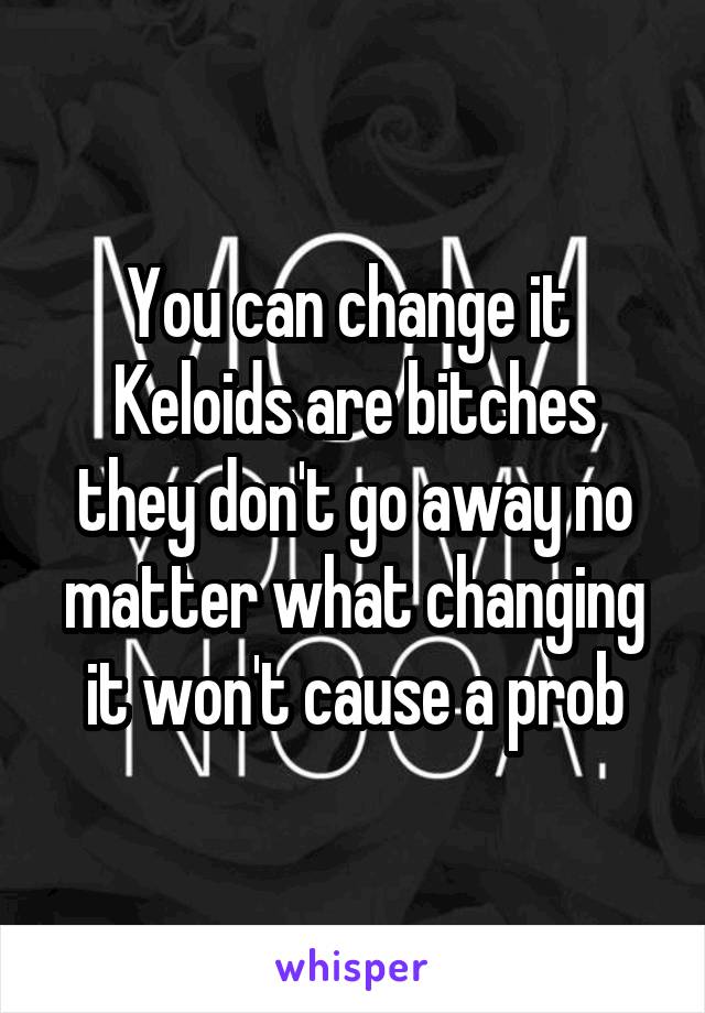 You can change it 
Keloids are bitches they don't go away no matter what changing it won't cause a prob