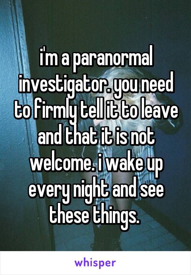 i'm a paranormal investigator. you need to firmly tell it to leave and that it is not welcome. i wake up every night and see these things. 