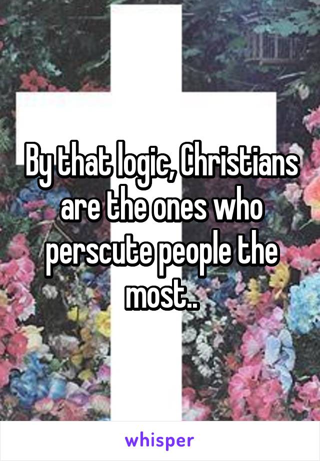 By that logic, Christians are the ones who perscute people the most..