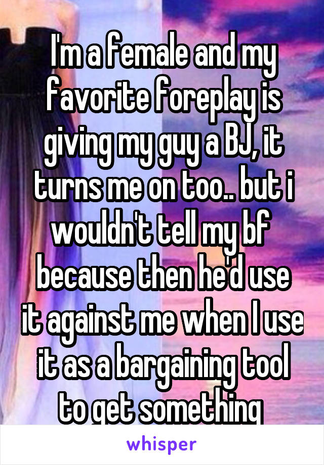 I'm a female and my favorite foreplay is giving my guy a BJ, it turns me on too.. but i wouldn't tell my bf 
because then he'd use it against me when I use it as a bargaining tool to get something 