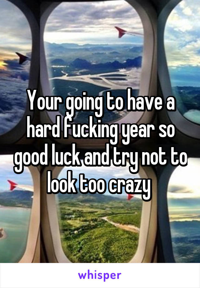 Your going to have a hard fucking year so good luck and try not to look too crazy 
