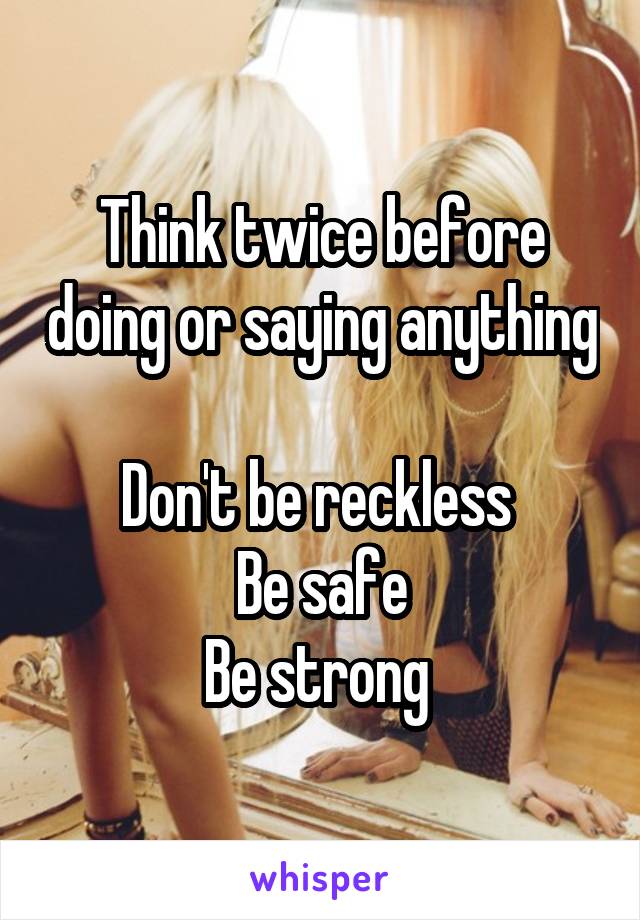 Think twice before doing or saying anything 
Don't be reckless 
Be safe
Be strong 