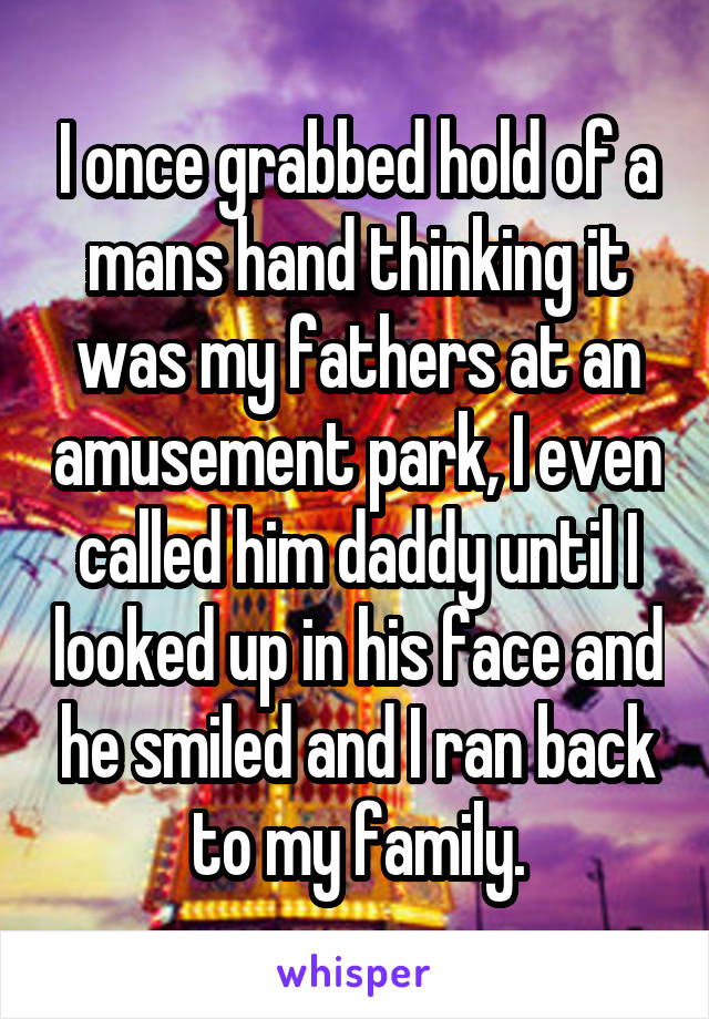 I once grabbed hold of a mans hand thinking it was my fathers at an amusement park, I even called him daddy until I looked up in his face and he smiled and I ran back to my family.