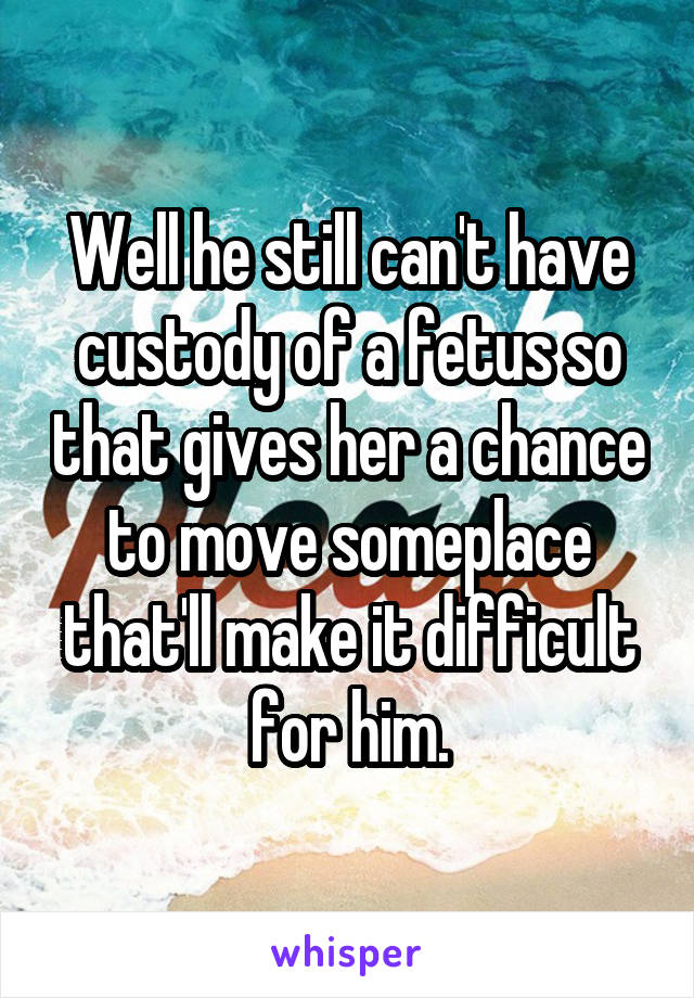 Well he still can't have custody of a fetus so that gives her a chance to move someplace that'll make it difficult for him.