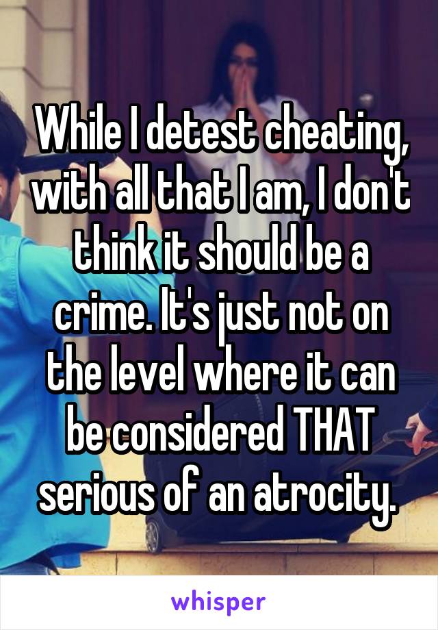 While I detest cheating, with all that I am, I don't think it should be a crime. It's just not on the level where it can be considered THAT serious of an atrocity. 