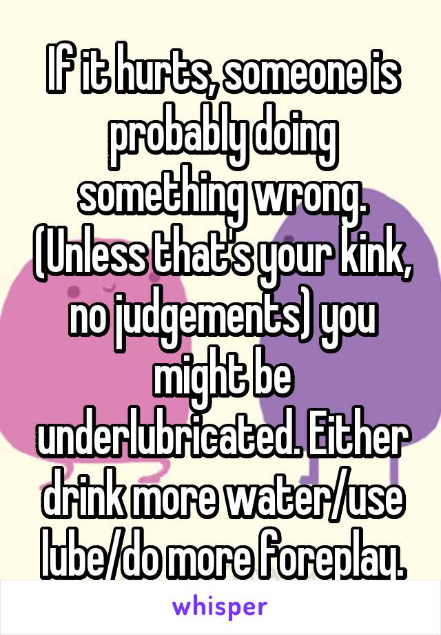 If it hurts, someone is probably doing something wrong. (Unless that's your kink, no judgements) you might be underlubricated. Either drink more water/use lube/do more foreplay.