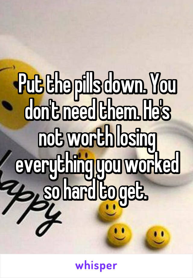 Put the pills down. You don't need them. He's not worth losing everything you worked so hard to get. 