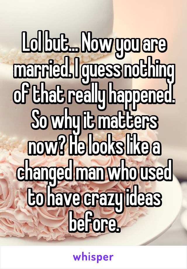 Lol but... Now you are married. I guess nothing of that really happened. So why it matters now? He looks like a changed man who used to have crazy ideas before.
