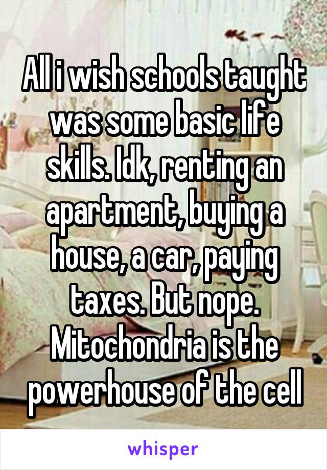 All i wish schools taught was some basic life skills. Idk, renting an apartment, buying a house, a car, paying taxes. But nope. Mitochondria is the powerhouse of the cell