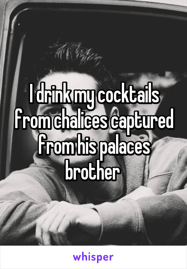 I drink my cocktails from chalices captured from his palaces brother 