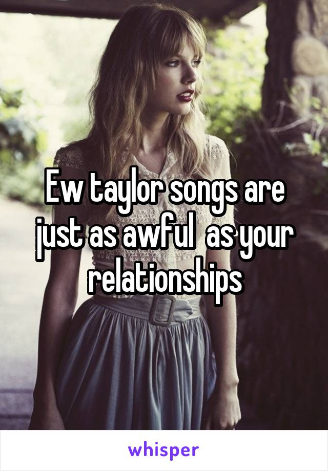 Ew taylor songs are just as awful  as your relationships