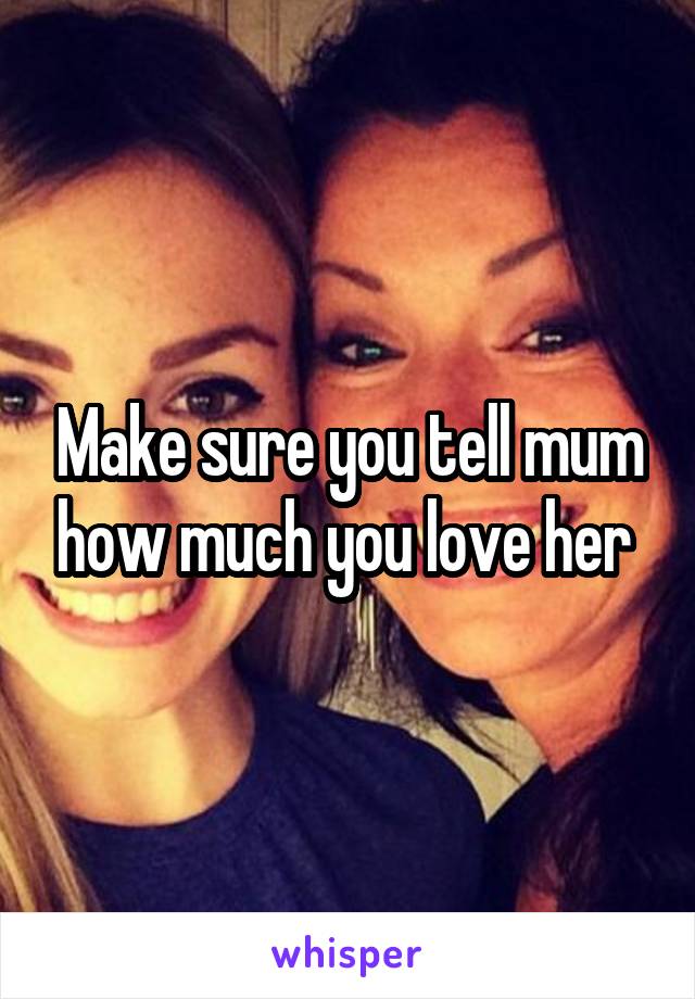 Make sure you tell mum how much you love her 