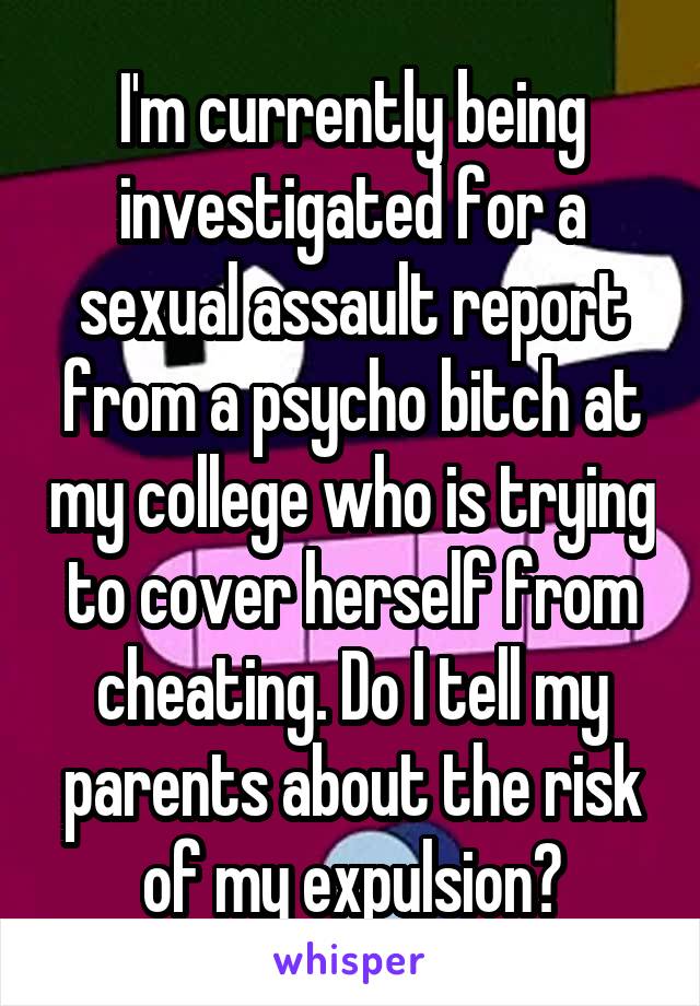 I'm currently being investigated for a sexual assault report from a psycho bitch at my college who is trying to cover herself from cheating. Do I tell my parents about the risk of my expulsion?
