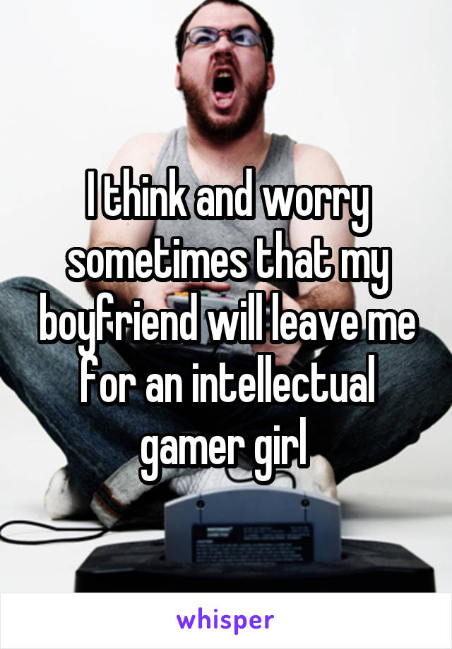 I think and worry sometimes that my boyfriend will leave me for an intellectual gamer girl 