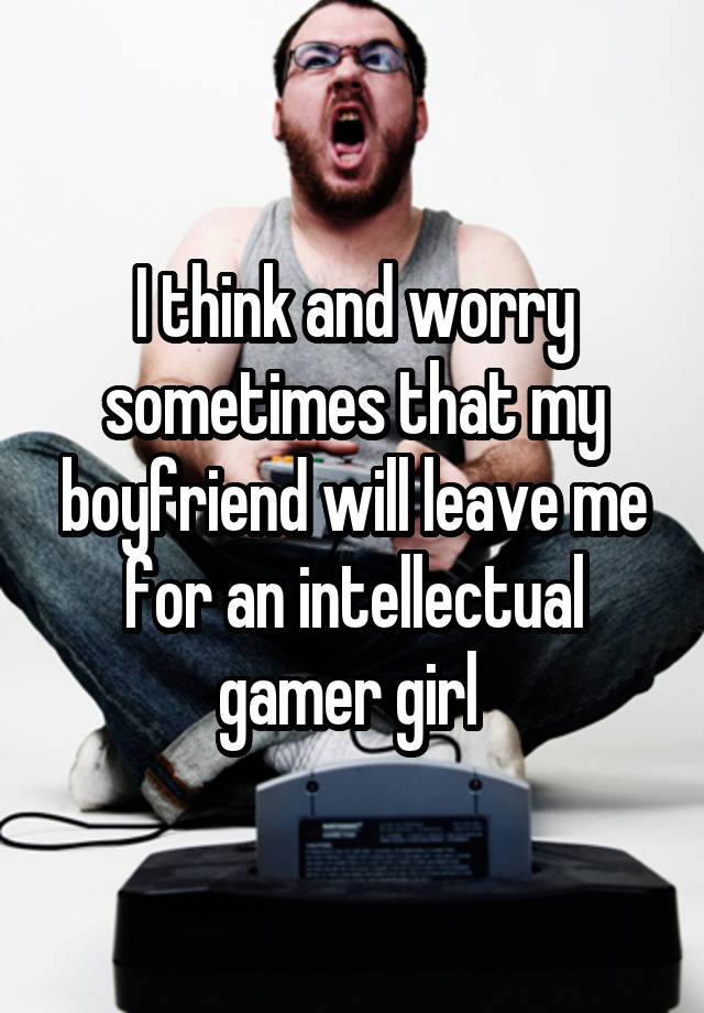 I think and worry sometimes that my boyfriend will leave me for an intellectual gamer girl 