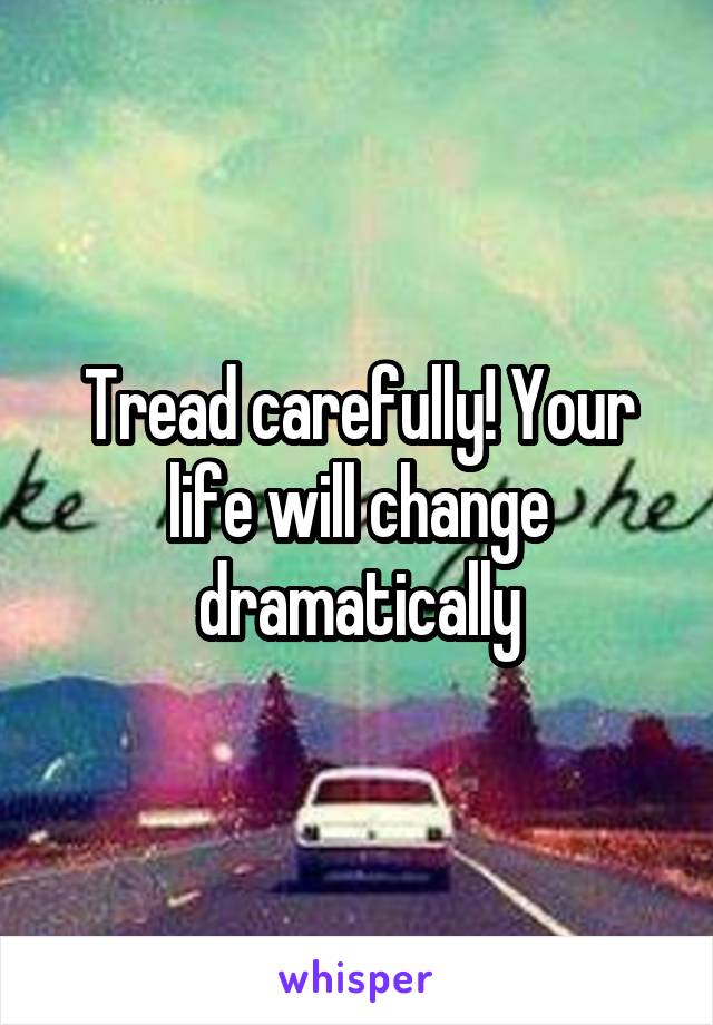 Tread carefully! Your life will change dramatically