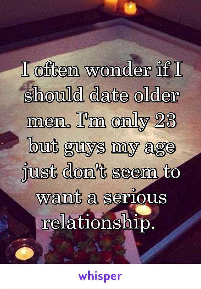 I often wonder if I should date older men. I'm only 23 but guys my age just don't seem to want a serious relationship. 