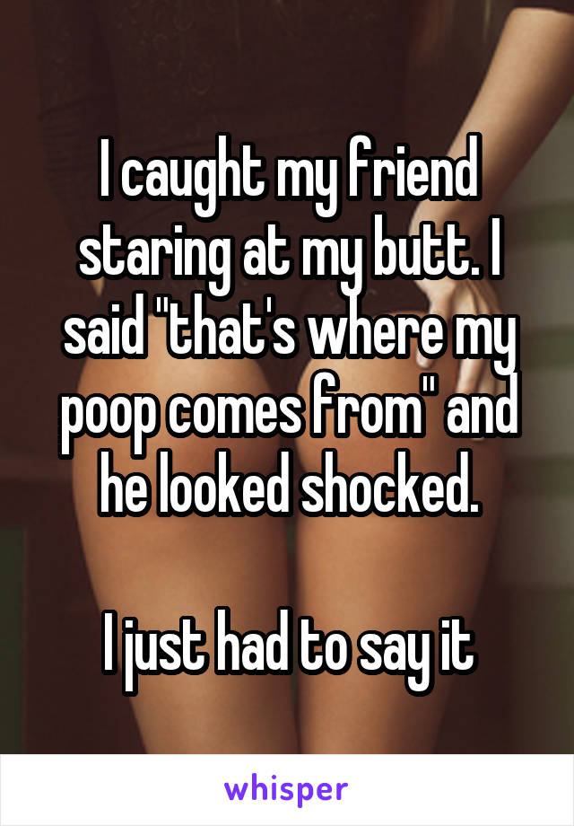 I caught my friend staring at my butt. I said "that's where my poop comes from" and he looked shocked.

I just had to say it