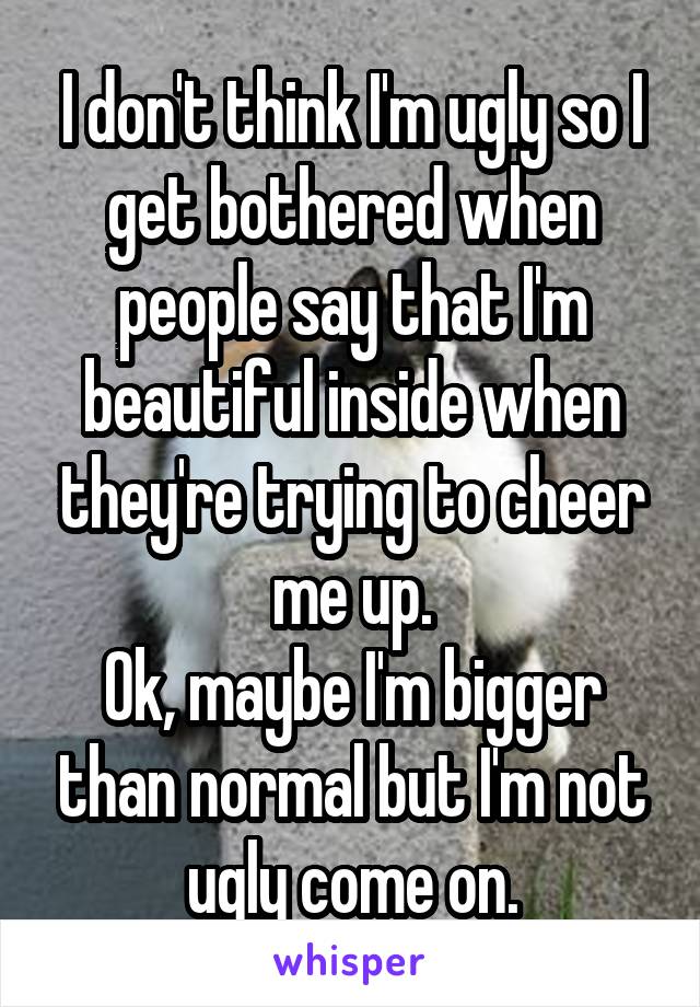 I don't think I'm ugly so I get bothered when people say that I'm beautiful inside when they're trying to cheer me up.
Ok, maybe I'm bigger than normal but I'm not ugly come on.