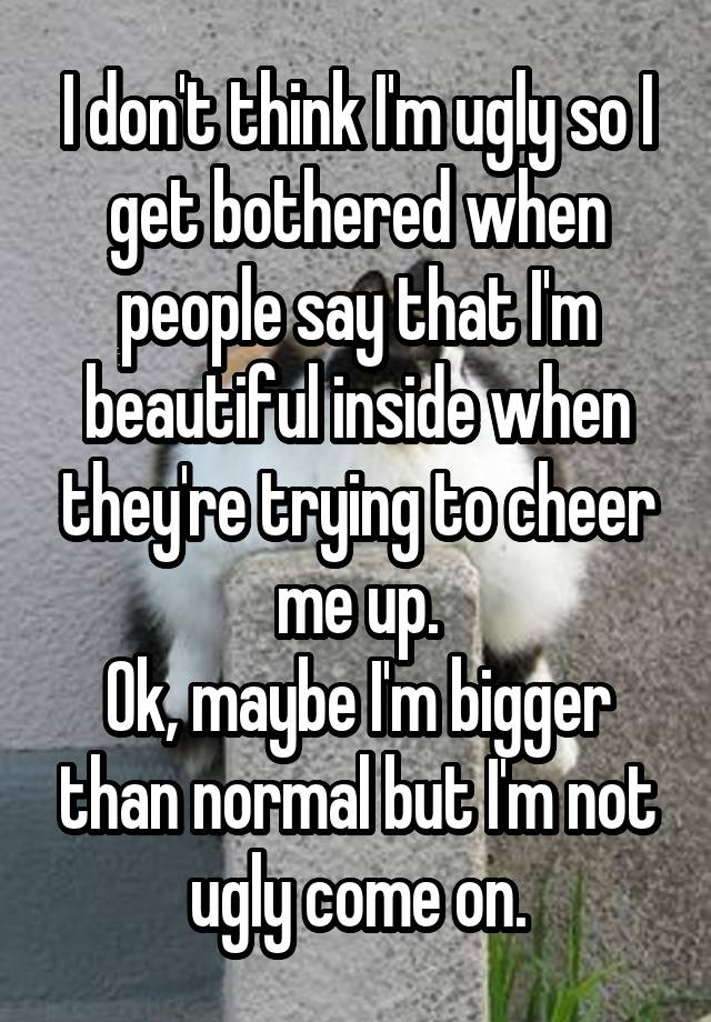 I don't think I'm ugly so I get bothered when people say that I'm beautiful inside when they're trying to cheer me up.
Ok, maybe I'm bigger than normal but I'm not ugly come on.