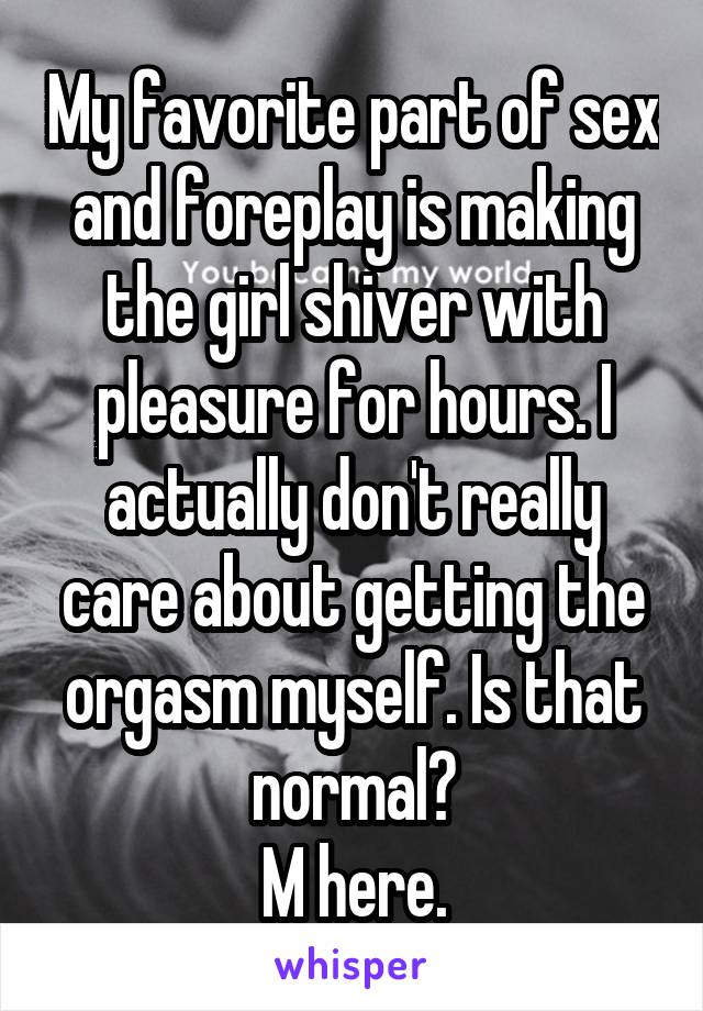 My favorite part of sex and foreplay is making the girl shiver with pleasure for hours. I actually don't really care about getting the orgasm myself. Is that normal?
M here.