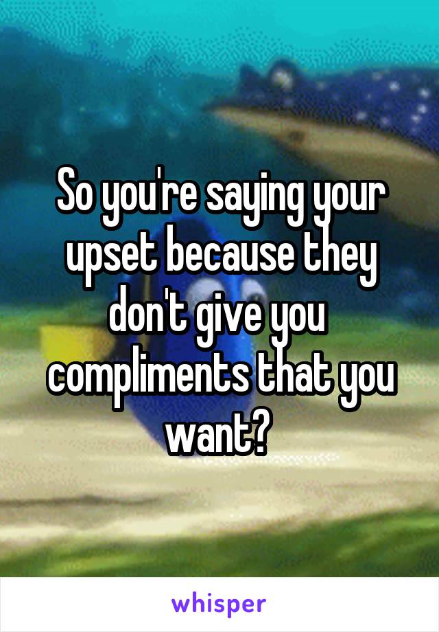 So you're saying your upset because they don't give you  compliments that you want? 