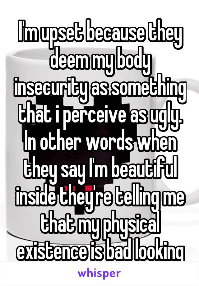 I'm upset because they deem my body insecurity as something that i perceive as ugly.
In other words when they say I'm beautiful inside they're telling me that my physical existence is bad looking