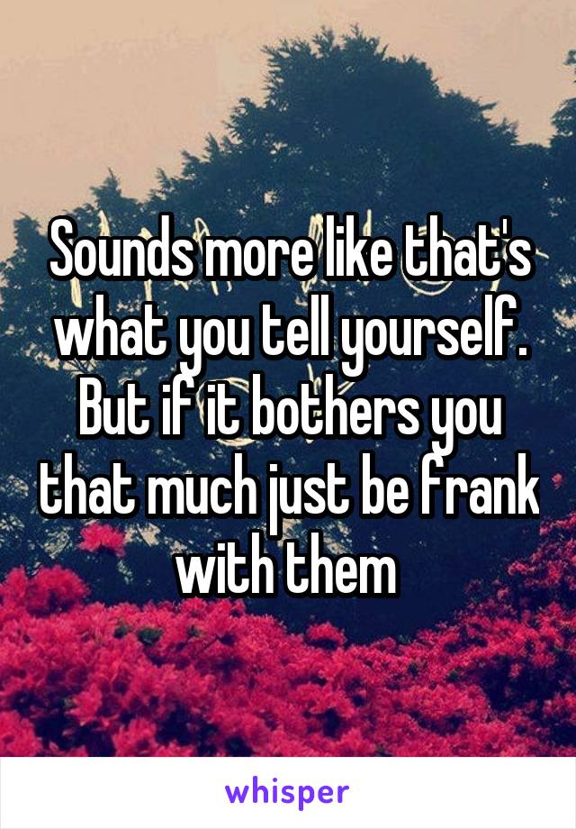 Sounds more like that's what you tell yourself. But if it bothers you that much just be frank with them 