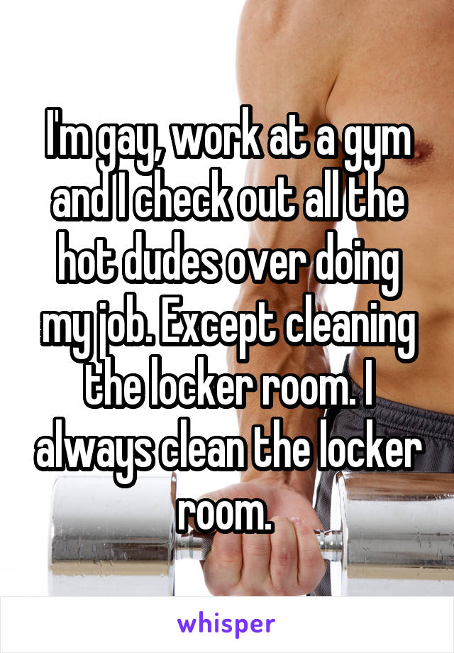 I'm gay, work at a gym and I check out all the hot dudes over doing my job. Except cleaning the locker room. I always clean the locker room. 