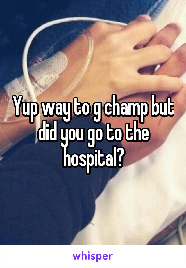 Yup way to g champ but did you go to the hospital?