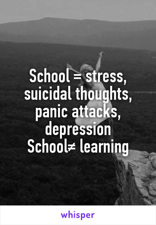 School = stress, suicidal thoughts, panic attacks, depression
School≠ learning