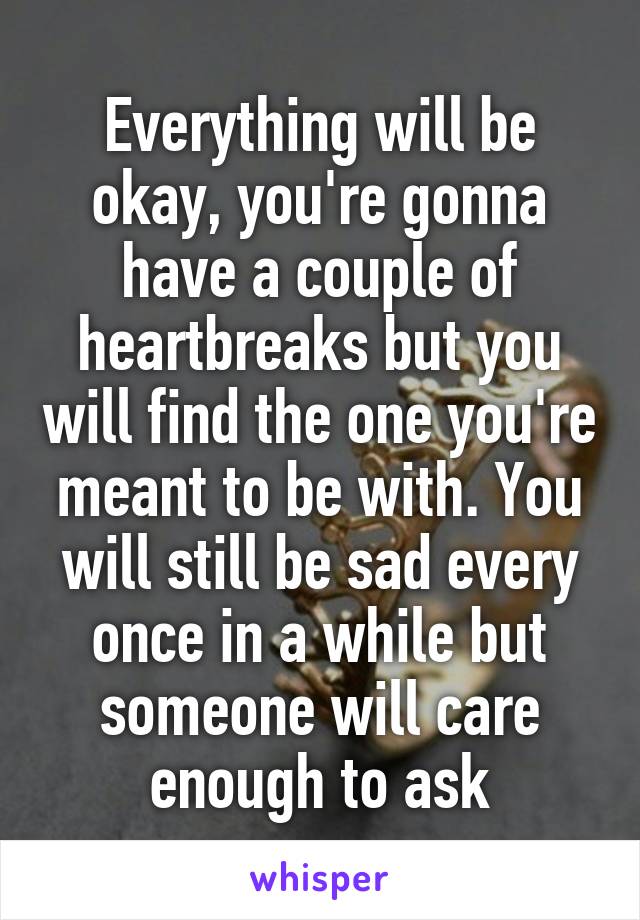 Everything will be okay, you're gonna have a couple of heartbreaks but you will find the one you're meant to be with. You will still be sad every once in a while but someone will care enough to ask