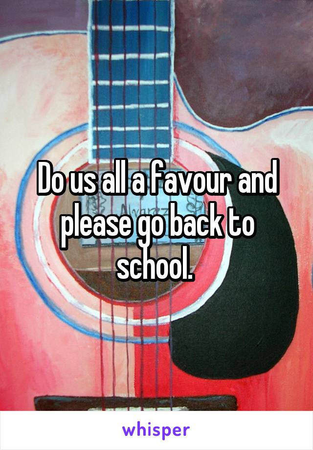 Do us all a favour and please go back to school. 