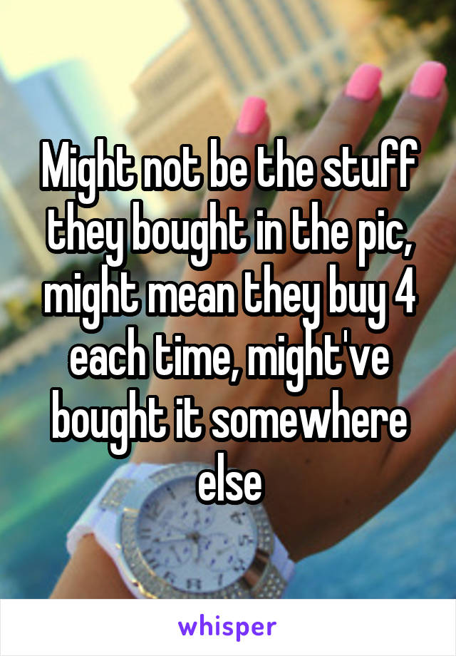 Might not be the stuff they bought in the pic, might mean they buy 4 each time, might've bought it somewhere else