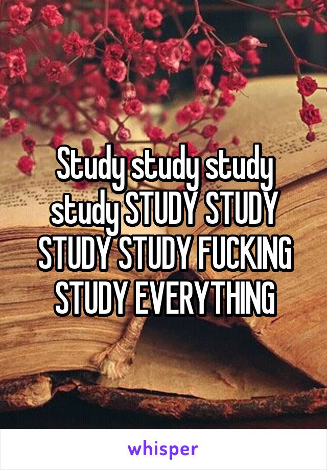 Study study study study STUDY STUDY STUDY STUDY FUCKING STUDY EVERYTHING