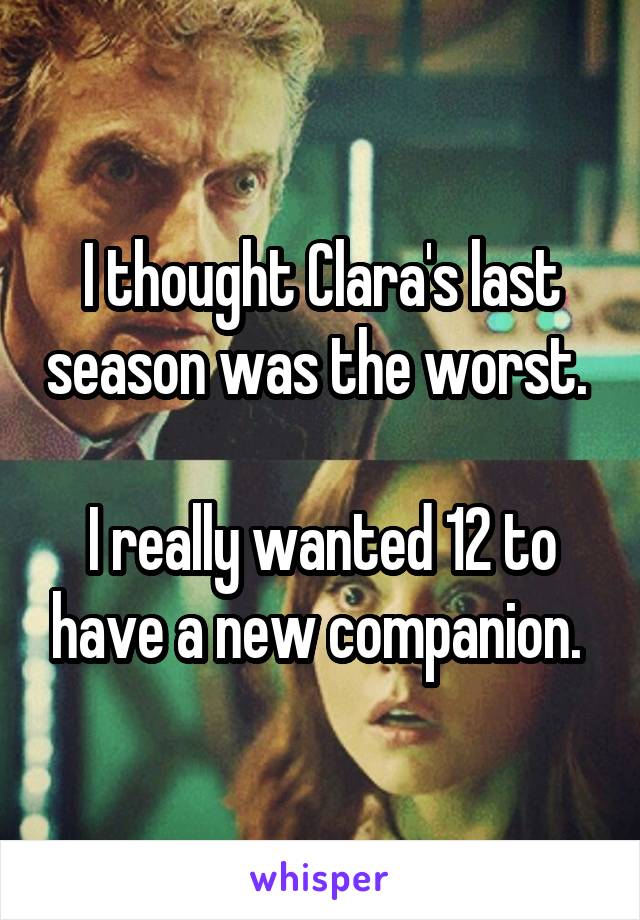 I thought Clara's last season was the worst. 

I really wanted 12 to have a new companion. 