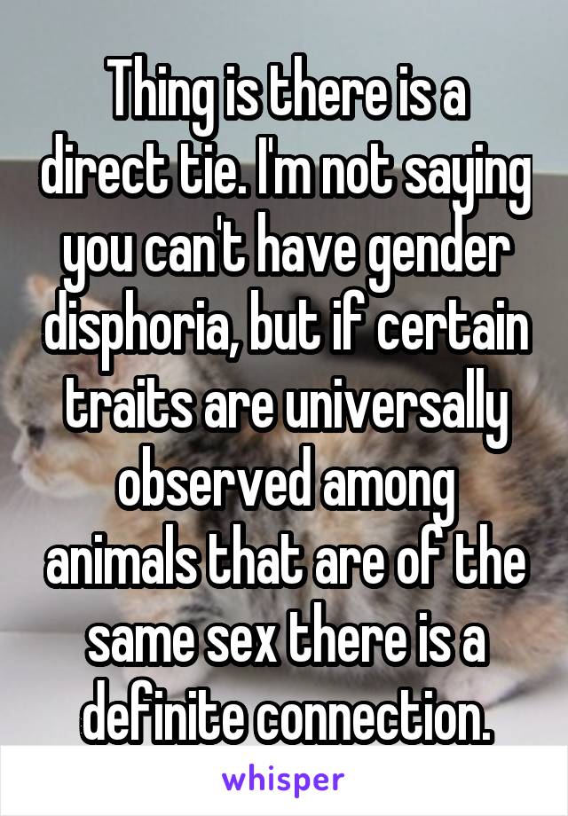 Thing is there is a direct tie. I'm not saying you can't have gender disphoria, but if certain traits are universally observed among animals that are of the same sex there is a definite connection.