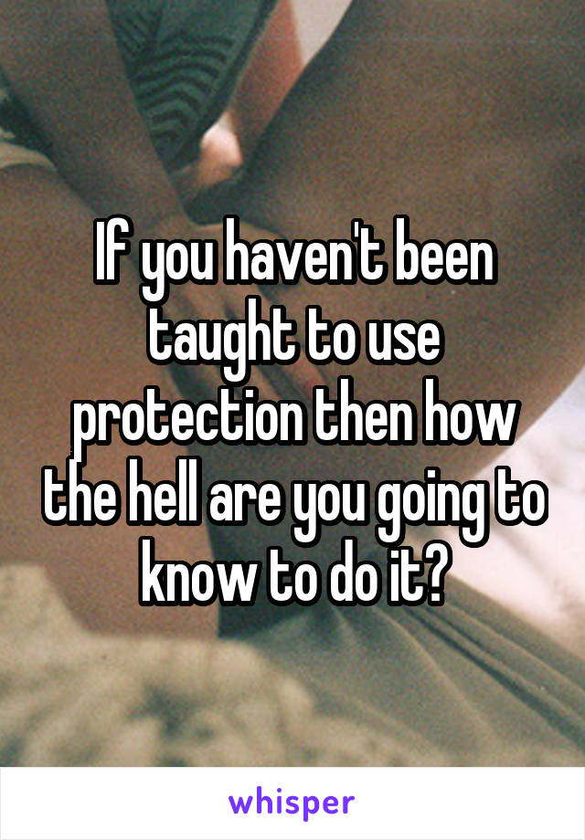 If you haven't been taught to use protection then how the hell are you going to know to do it?