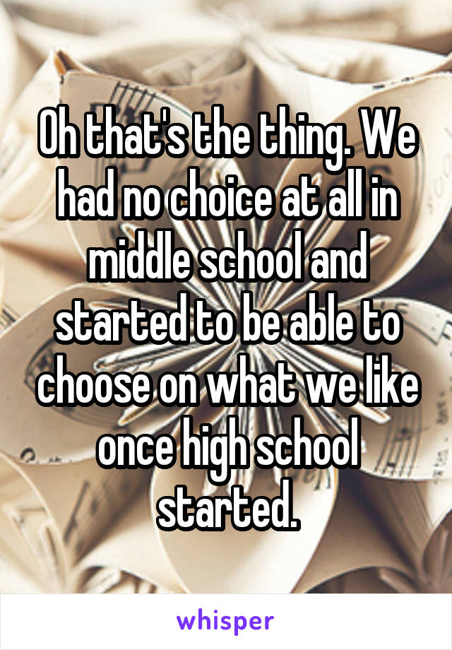 Oh that's the thing. We had no choice at all in middle school and started to be able to choose on what we like once high school started.