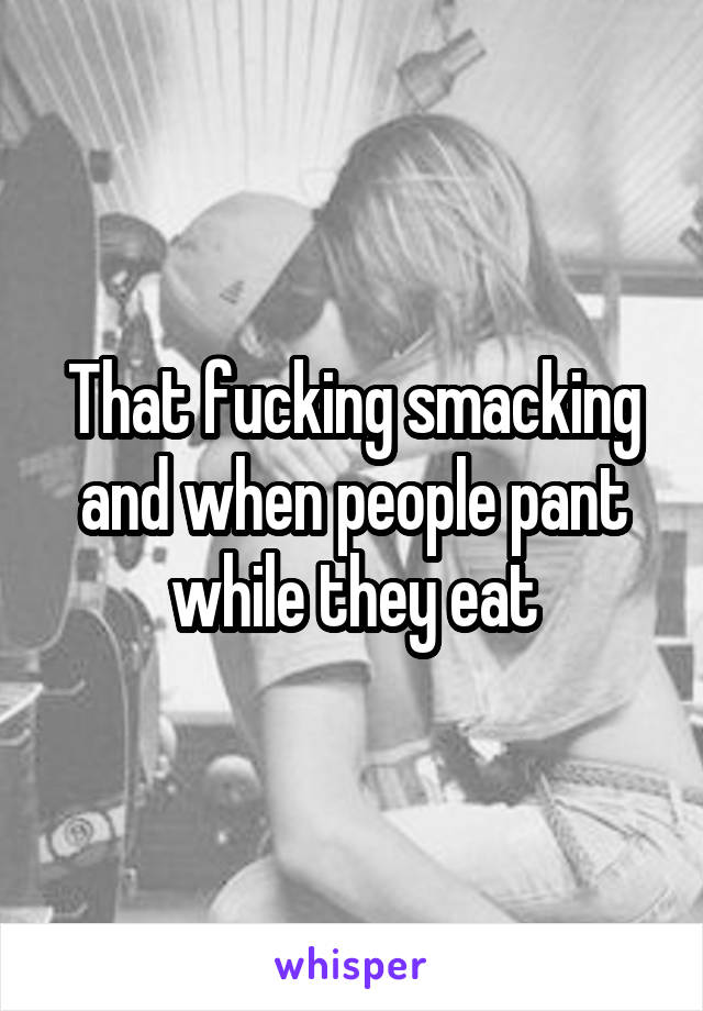 That fucking smacking and when people pant while they eat