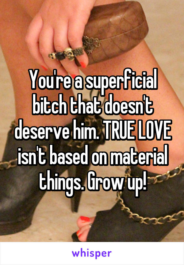 You're a superficial bitch that doesn't deserve him. TRUE LOVE isn't based on material things. Grow up!
