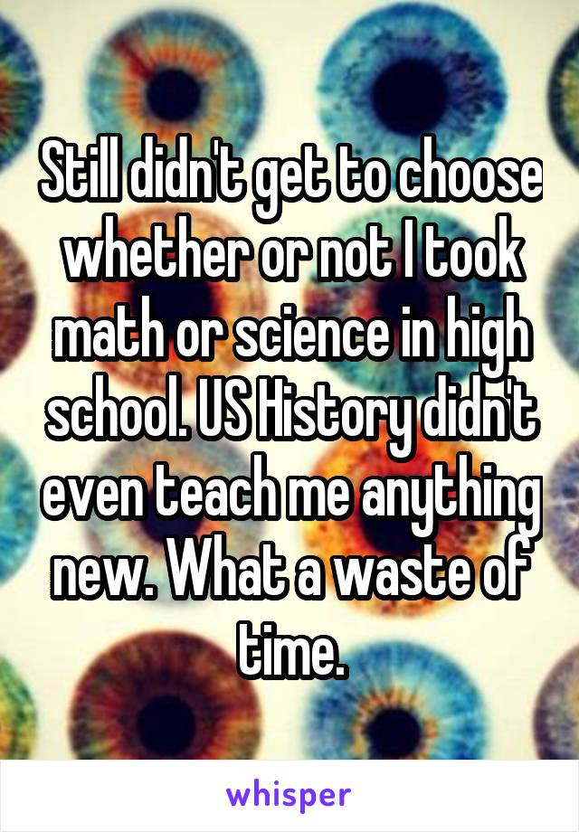 Still didn't get to choose whether or not I took math or science in high school. US History didn't even teach me anything new. What a waste of time.