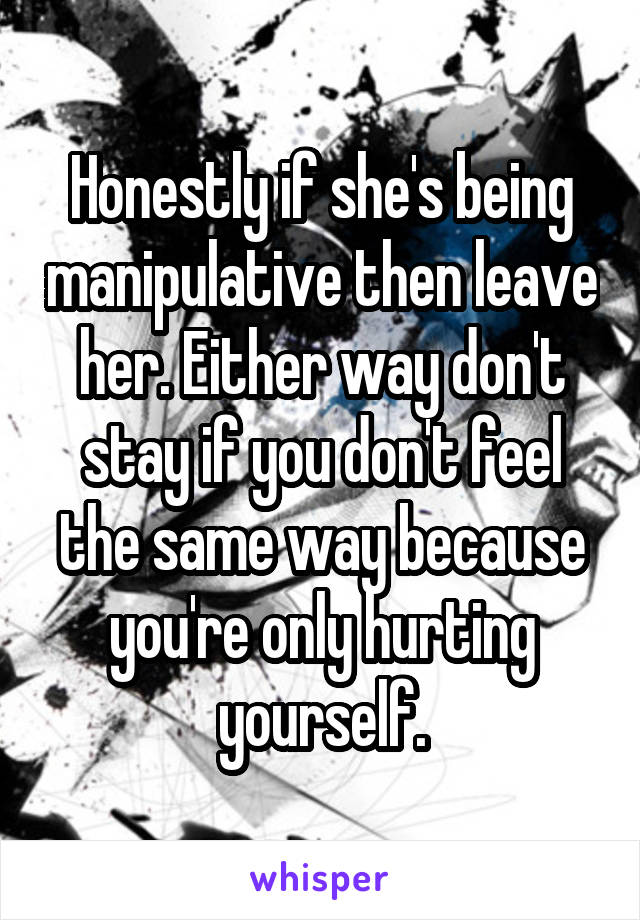 Honestly if she's being manipulative then leave her. Either way don't stay if you don't feel the same way because you're only hurting yourself.
