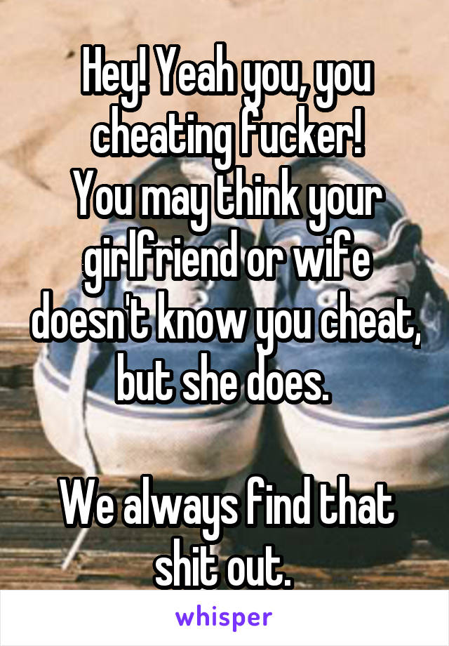 Hey! Yeah you, you cheating fucker!
You may think your girlfriend or wife doesn't know you cheat, but she does. 

We always find that shit out. 