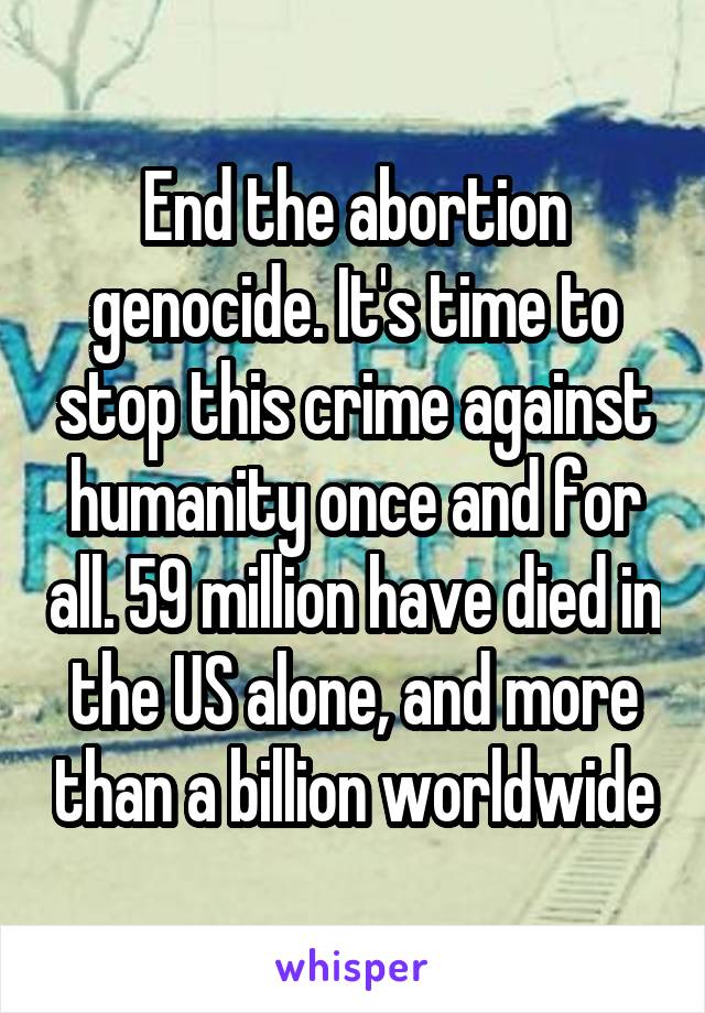 End the abortion genocide. It's time to stop this crime against humanity once and for all. 59 million have died in the US alone, and more than a billion worldwide