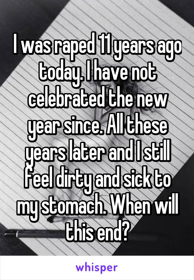 I was raped 11 years ago today. I have not celebrated the new year since. All these years later and I still feel dirty and sick to my stomach. When will this end?