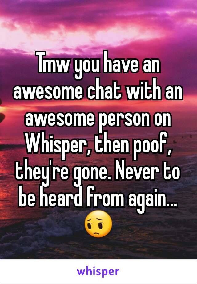 Tmw you have an awesome chat with an awesome person on Whisper, then poof, they're gone. Never to be heard from again...
😔