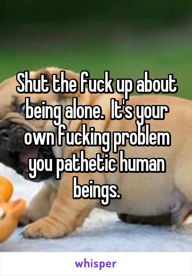 Shut the fuck up about being alone.  It's your own fucking problem you pathetic human beings.